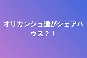 オリカンシュ達がシェアハウス？！