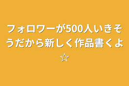 フォロワーが500人いきそうだから新しく作品書くよ☆