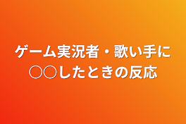 ゲーム実況者・歌い手に○○したときの反応