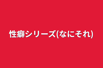 性癖シリーズ(なにそれ)