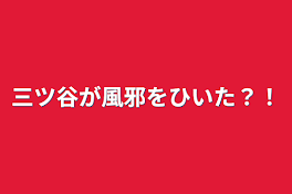 三ツ谷が風邪をひいた？！