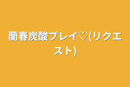 蘭春炭酸プレイ♡(リクエスト)