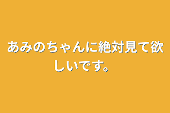 あみのちゃんに絶対見て欲しいです。