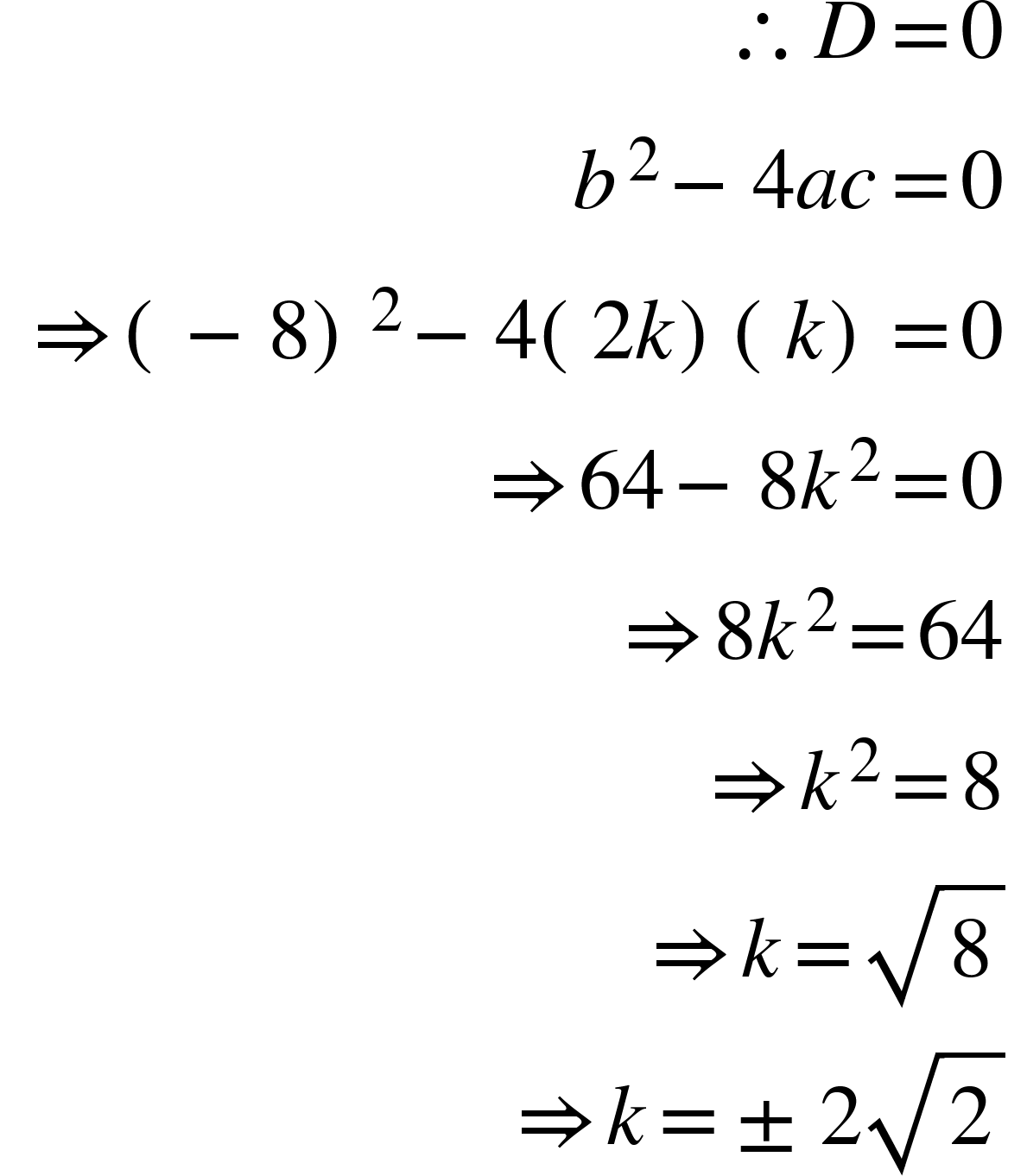 <math xmlns="http://www.w3.org/1998/Math/MathML"><mtable columnspacing="0em 2em 0em 2em 0em 2em 0em 2em 0em 2em 0em" columnalign="right left right left right left right left right left right left"><mtr><mtd><mo>&#x2234;</mo><mi>D</mi><mo>=</mo><mn>0</mn></mtd></mtr><mtr><mtd><msup><mi>b</mi><mn>2</mn></msup><mo>&#x2212;</mo><mn>4</mn><mi>a</mi><mi>c</mi><mo>=</mo><mn>0</mn></mtd></mtr><mtr><mtd><mo stretchy="false">&#x21D2;</mo><mo>(</mo><mo>&#x2212;</mo><mn>8</mn><msup><mo>)</mo><mn>2</mn></msup><mo>&#x2212;</mo><mn>4</mn><mo>(</mo><mn>2</mn><mi>k</mi><mo>)</mo><mo>(</mo><mi>k</mi><mo>)</mo><mo>=</mo><mn>0</mn></mtd></mtr><mtr><mtd><mo stretchy="false">&#x21D2;</mo><mn>64</mn><mo>&#x2212;</mo><mn>8</mn><msup><mi>k</mi><mn>2</mn></msup><mo>=</mo><mn>0</mn></mtd></mtr><mtr><mtd><mo stretchy="false">&#x21D2;</mo><mn>8</mn><msup><mi>k</mi><mn>2</mn></msup><mo>=</mo><mn>64</mn></mtd></mtr><mtr><mtd><mo stretchy="false">&#x21D2;</mo><msup><mi>k</mi><mn>2</mn></msup><mo>=</mo><mn>8</mn></mtd></mtr><mtr><mtd><mo stretchy="false">&#x21D2;</mo><mi>k</mi><mo>=</mo><msqrt><mn>8</mn></msqrt></mtd></mtr><mtr><mtd><mo stretchy="false">&#x21D2;</mo><mi>k</mi><mo>=</mo><mo>&#xB1;</mo><mn>2</mn><msqrt><mn>2</mn></msqrt></mtd></mtr></mtable></math>