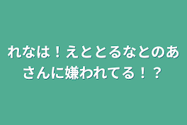 れなは！えととるなとのあさんに嫌われてる！？