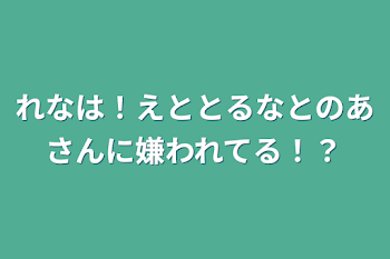 れなは！えととるなとのあさんに嫌われてる！？