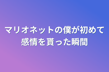 マリオネットの僕が初めて感情を貰った瞬間