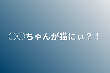 ○○ちゃんが猫にぃ？！