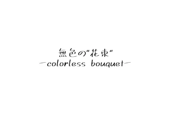 君へ贈る。無色の花束
ーcolorless bouquetー