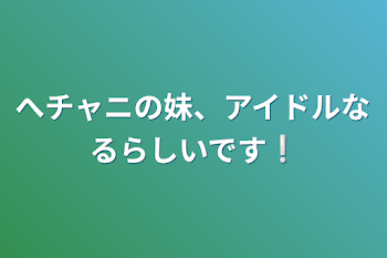 へチャニの妹、アイドルなるらしいです❕