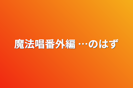 魔法唱番外編 …のはず