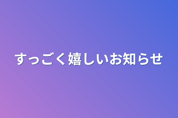 すっごく嬉しいお知らせ