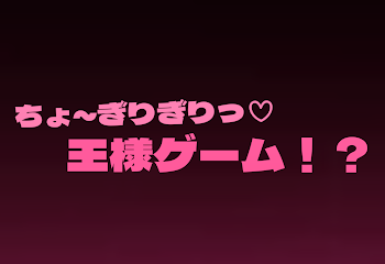 ち ょ ~ ぎ り ぎ り ♡ 王 様 ゲ ー ム ！？