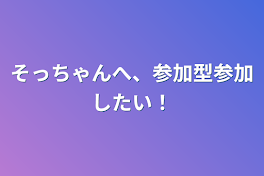 そっちゃんへ、参加型参加したい！