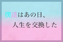 僕達はあの日、人生を交換した