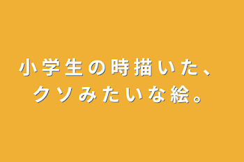 小 学 生 の 時 描 い た 、 ク ソ み た い な 絵 。