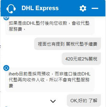 DHL的客服問答截圖
如果是由DHL垫付後向您收款,會收代垫 服務費,
裡面也有提到關稅代墊手續費
420元或2%關稅
iherb目前是採用預收,而非進口後由DHL 代墊再向收件人收,所以不會有代藝服務
OK, 好的了解
