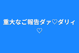 重大なご報告ダァ♡ダリィ♡