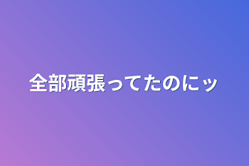 全部頑張ってたのにッ