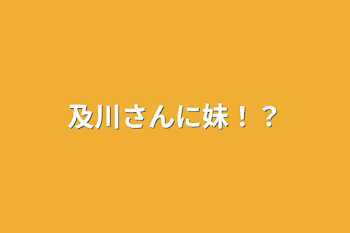 及川さんに妹！？