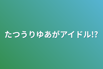 たつうりゆあがアイドル!?