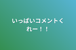 いっぱいコメントくれー！！