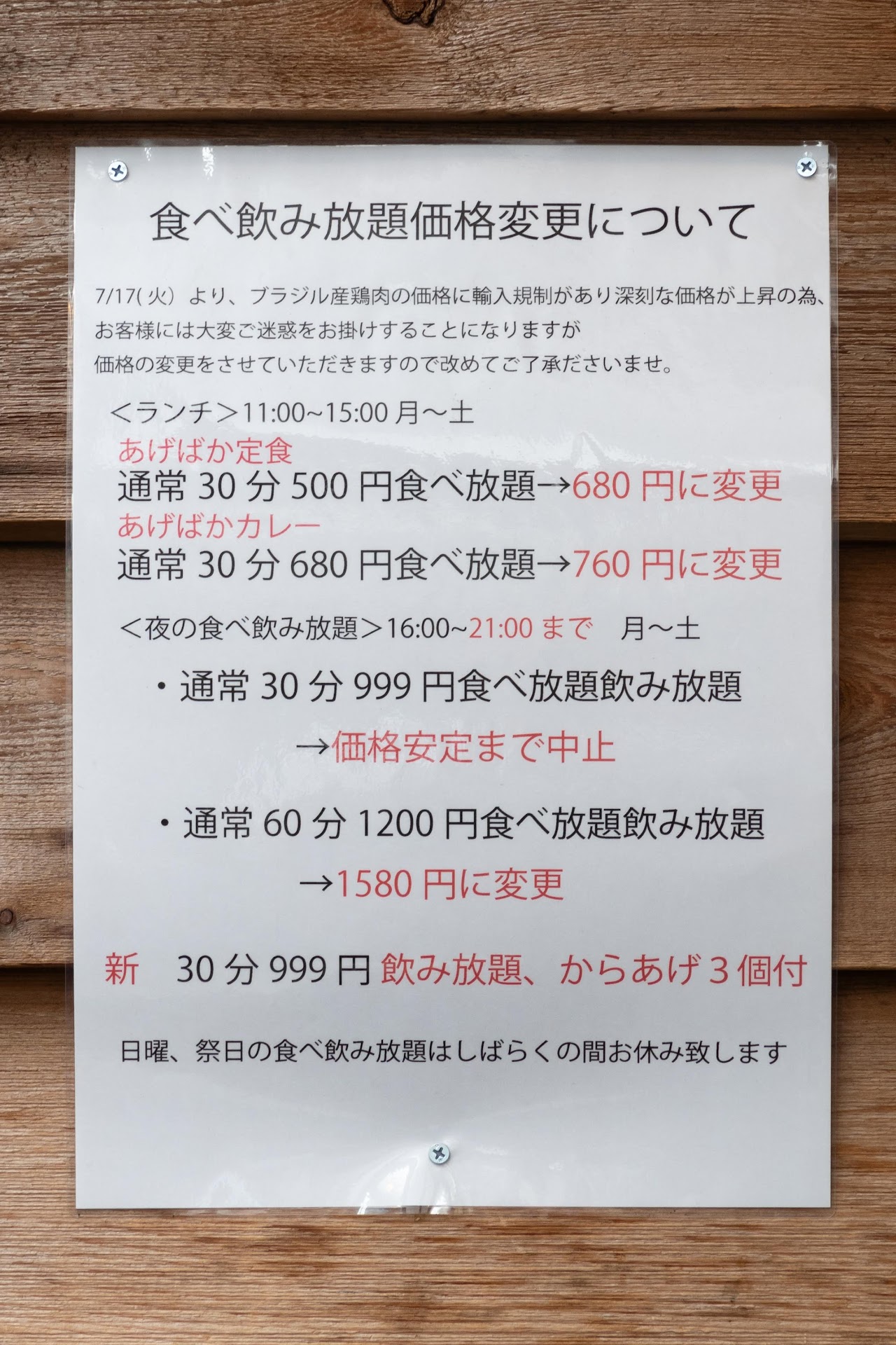 「食べ飲み放題価格変更について 7/17(火)より、ブラジル産鶏肉の価格に輸入規制があり深刻な価格が上昇の為、お客様には大変ご迷惑をお掛けすることになりますが価格の変更をさせていただきますのでご了承ださいませ。 <ランチ> 11:00〜15:00 月〜土 あげばか定食 通常30分500円食べ放題→680円に変更 あげばかカレー 通常30分680円食べ放題→760円に変更 <夜の食べ飲み放題>16:00〜21:00まで 月〜土 ・通常30分999円食べ放題飲み放題→価格安定まで中止 ・通常60分1200円食べ放題飲み放題→1580円に変更 新 30分999円飲み放題、からあげ3個付 日曜、祭日の食べ飲み放題はしばらくの間お休み致します。」からあげ酒場 あげばか