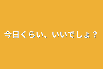 今日くらい、いいでしょ？