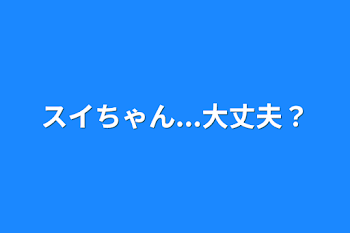 スイちゃん...大丈夫？