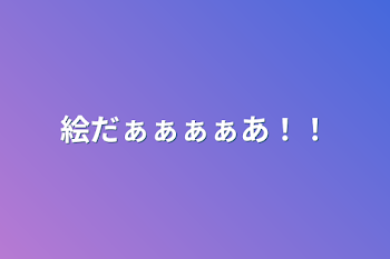 絵だぁぁぁぁあ！！