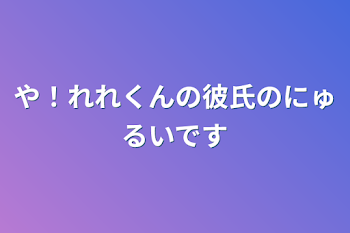 や！れれくんの彼氏のにゅるいです