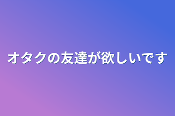 オタクの友達が欲しいです