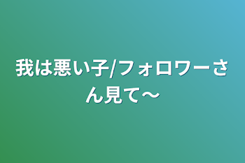 我は悪い子/フォロワーさん見て〜