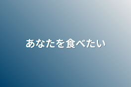 あなたを食べたい