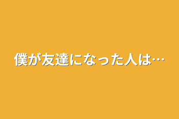 僕が友達になった人は…