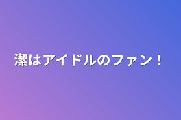 潔はアイドルのファン！