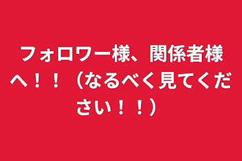 フォロワー様、関係者様へ！！（なるべく見てください！！）