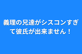 義理の兄達がシスコンすぎて彼氏が出来ません！