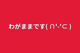 わがままです( ∩'-'⊂ )