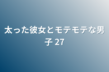 太った彼女とモテモテな男子 27