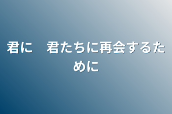 君に　君たちに再会するために