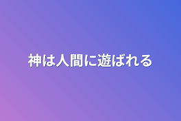 神は人間に遊ばれる