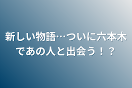 新しい物語…ついに六本木であの人と出会う！？