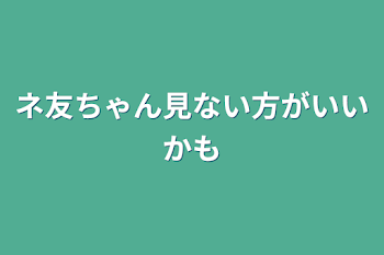 ネ友ちゃん見ない方がいいかも