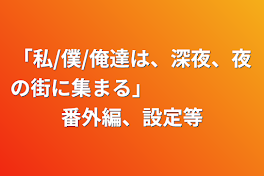 「私/僕/俺達は、深夜、夜の街に集まる」　　　　　番外編、設定等