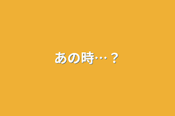 あの時…？