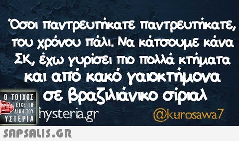 Οσοι παντρευτήκατε παντρευτήκατε, του χρόνου πάλι Να κάτσουμε κάνα ΣΚ, έχω γυρίσει πο πολλά κτήματα και από κακό γαοκτήμονα π σε βραζίλιάνικο σίριαλ hysteria.gr ΕιΧΕ ΤΗ ΔΙΚΗ ΤΟΥ ΥΣΤΕΡΙΑ @kurosawa7