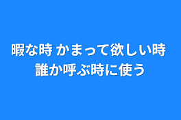 暇な時  かまって欲しい時   誰か呼ぶ時に使う