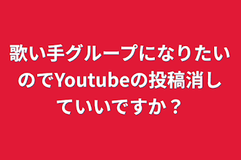 歌い手グループになりたいのでYoutubeの投稿消していいですか？