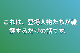 これは、登場人物たちが雑談するだけの話です。